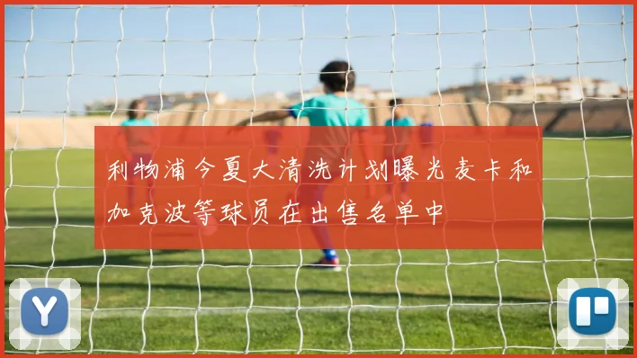 利物浦今夏大清洗计划曝光麦卡和加克波等球员在出售名单中